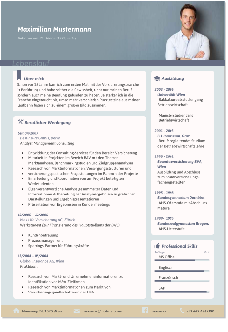 ber mich Schon vor 15 Jahre kam ich zum ersten Mal mit der Versicherungsbranche in Berhrung und habe seither die Gewissheit, nicht nur meinen Beruf sondern auch meine Berufung gefunden zu haben. Je strker ich in die Branche eingetaucht bin, umso mehr verschieden Puzzlesteine aus meiner Laufbahn fgen sich zu einem groen Bild zusammen.  	Beruflicher Werdegang  Seit 04/2007  BestInsure GmbH, Berlin Analyst Management Consulting  	Entwicklung der Consulting-Services fr den Bereich Versicherung 	Mitarbeit in Projekten im Bereich BAV mit den Themen Marktanalysen, Benchmarkingstudien und Zielgruppenanalysen 	Research von Marktinformationen, Versorgungsstrukturen und 	versicherungspolitischen Fragestellungen im Rahmen der Projekte 	Einarbeitung und Koordination von am Projekt beteiligten Werkstudenten 	Eigenverantwortliche Analyse gesammelter Daten und Informationen Aufbereitung der Analyseergebnisse zu grafischen Darstellungen und Ergebnisprsentationen 	Prsentation von Ergebnissen in Kundenmeetings  05/2005  12/2006  Max Life Versicherung AG, Zrich Werkstudent (zur Finanzierung des Hauptstudiums der BWL)  	Kundenbetreuung 	Prozessmanagement 	Sparrings-Partner fr Fhrungskrfte  03/2004  05/2004 Global Insurance AG, Wien Praktikant  	Research von Markt- und Unternehmensinformationen zur Identifikation von M&A-Zielfirmen 	Research von Marktinformationen zum Markt von 	Versicherungsgesellschaften in der USA    	Ausbildung  2003 - 2006 Universitt Wien Bakkalaureatsstudiengang Betriebswirtschaft  Magisterstudiengang  Betriebswirtschaft  2001 - 2003 FH Joanneum, Graz Berufsbegleitendes Studium der Betriebswirtschaftslehre  1998 - 2001 Beamtenversicherung BVA, Wien Ausbildung und Abschluss  zum Sozialversicherungs-fachangestellten  1995 - 1998 Bundesgymnasium Dornbirn AHS-Oberstufe mit Abschluss Matura  1989-  1995 Bundesrealgymnasium Bregenz AHS-Unterstufe   Heimweg 24, 1070 Wien +43 662 4567890 maxmax@hotmail.com maxmax   	Professional Skills  MS Office  Englisch  Franzsisch  SAP  Profi Anfnger  Maximilian Mustermann Lebenslauf Geboren am  21. Jnner 1975, ledig