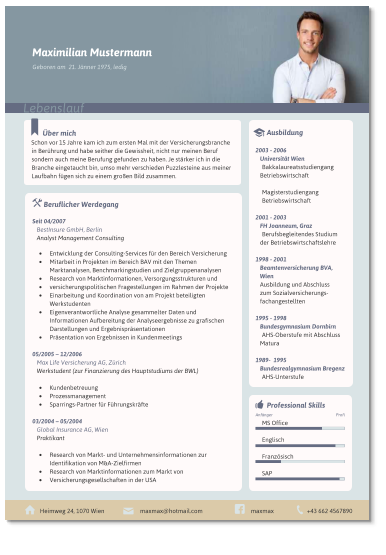 ber mich Schon vor 15 Jahre kam ich zum ersten Mal mit der Versicherungsbranche in Berhrung und habe seither die Gewissheit, nicht nur meinen Beruf sondern auch meine Berufung gefunden zu haben. Je strker ich in die Branche eingetaucht bin, umso mehr verschieden Puzzlesteine aus meiner Laufbahn fgen sich zu einem groen Bild zusammen.  	Beruflicher Werdegang  Seit 04/2007  BestInsure GmbH, Berlin Analyst Management Consulting  	Entwicklung der Consulting-Services fr den Bereich Versicherung 	Mitarbeit in Projekten im Bereich BAV mit den Themen Marktanalysen, Benchmarkingstudien und Zielgruppenanalysen 	Research von Marktinformationen, Versorgungsstrukturen und 	versicherungspolitischen Fragestellungen im Rahmen der Projekte 	Einarbeitung und Koordination von am Projekt beteiligten Werkstudenten 	Eigenverantwortliche Analyse gesammelter Daten und Informationen Aufbereitung der Analyseergebnisse zu grafischen Darstellungen und Ergebnisprsentationen 	Prsentation von Ergebnissen in Kundenmeetings  05/2005  12/2006  Max Life Versicherung AG, Zrich Werkstudent (zur Finanzierung des Hauptstudiums der BWL)  	Kundenbetreuung 	Prozessmanagement 	Sparrings-Partner fr Fhrungskrfte  03/2004  05/2004 Global Insurance AG, Wien Praktikant  	Research von Markt- und Unternehmensinformationen zur Identifikation von M&A-Zielfirmen 	Research von Marktinformationen zum Markt von 	Versicherungsgesellschaften in der USA    	Ausbildung  2003 - 2006 Universitt Wien Bakkalaureatsstudiengang Betriebswirtschaft  Magisterstudiengang  Betriebswirtschaft  2001 - 2003 FH Joanneum, Graz Berufsbegleitendes Studium der Betriebswirtschaftslehre  1998 - 2001 Beamtenversicherung BVA, Wien Ausbildung und Abschluss  zum Sozialversicherungs-fachangestellten  1995 - 1998 Bundesgymnasium Dornbirn AHS-Oberstufe mit Abschluss Matura  1989-  1995 Bundesrealgymnasium Bregenz AHS-Unterstufe   Heimweg 24, 1070 Wien +43 662 4567890 maxmax@hotmail.com maxmax   	Professional Skills  MS Office  Englisch  Franzsisch  SAP  Profi Anfnger  Maximilian Mustermann Lebenslauf Geboren am  21. Jnner 1975, ledig