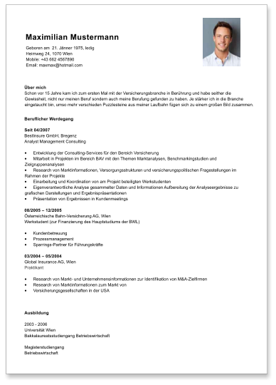 ber mich Schon vor 15 Jahre kam ich zum ersten Mal mit der Versicherungsbranche in Berhrung und habe seither die Gewissheit, nicht nur meinen Beruf sondern auch meine Berufung gefunden zu haben. Je strker ich in die Branche eingetaucht bin, umso mehr verschieden Puzzlesteine aus meiner Laufbahn fgen sich zu einem groen Bild zusammen. Beruflicher Werdegang  Seit 04/2007  BestInsure GmbH, Bregenz Analyst Management Consulting  	Entwicklung der Consulting-Services fr den Bereich Versicherung 	Mitarbeit in Projekten im Bereich BAV mit den Themen Marktanalysen, Benchmarkingstudien und Zielgruppenanalysen 	Research von Marktinformationen, Versorgungsstrukturen und versicherungspolitischen Fragestellungen im Rahmen der Projekte 	Einarbeitung und Koordination von am Projekt beteiligten Werkstudenten 	Eigenverantwortliche Analyse gesammelter Daten und Informationen Aufbereitung der Analyseergebnisse zu grafischen Darstellungen und Ergebnisprsentationen 	Prsentation von Ergebnissen in Kundenmeetings  08/2005  12/2005  sterreichische Bahn-Versicherung AG, Wien Werkstudent (zur Finanzierung des Hauptstudiums der BWL)  	Kundenbetreuung 	Prozessmanagement 	Sparrings-Partner fr Fhrungskrfte  03/2004  05/2004 Global Insurance AG, Wien Praktikant  	Research von Markt- und Unternehmensinformationen zur Identifikation von M&A-Zielfirmen 	Research von Marktinformationen zum Markt von 	Versicherungsgesellschaften in der USA  Ausbildung  2003 - 2006 Universitt Wien Bakkalaureatsstudiengang Betriebswirtschaft  Magisterstudiengang  Betriebswirtschaft   Maximilian Mustermann Geboren am  21. Jnner 1975, ledig Heimweg 24, 1070 Wien Mobile: +43 662 4567890 Email: maxmax@hotmail.com